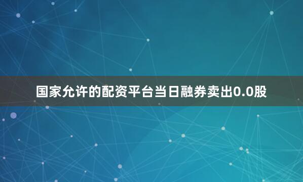 国家允许的配资平台当日融券卖出0.0股