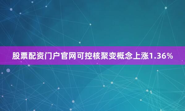 股票配资门户官网可控核聚变概念上涨1.36%