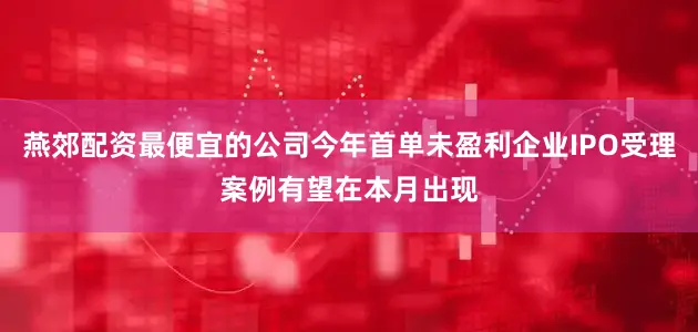 燕郊配资最便宜的公司今年首单未盈利企业IPO受理案例有望在本月出现