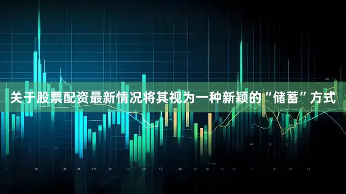关于股票配资最新情况将其视为一种新颖的“储蓄”方式