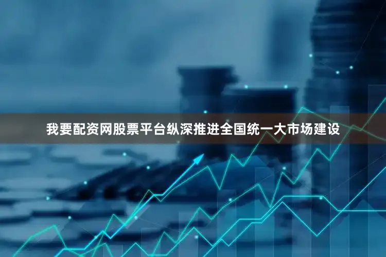 我要配资网股票平台纵深推进全国统一大市场建设