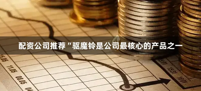 配资公司推荐“驱魔铃是公司最核心的产品之一