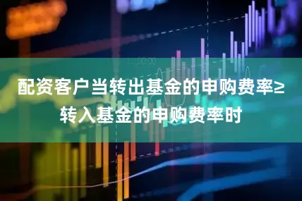 配资客户当转出基金的申购费率≥转入基金的申购费率时