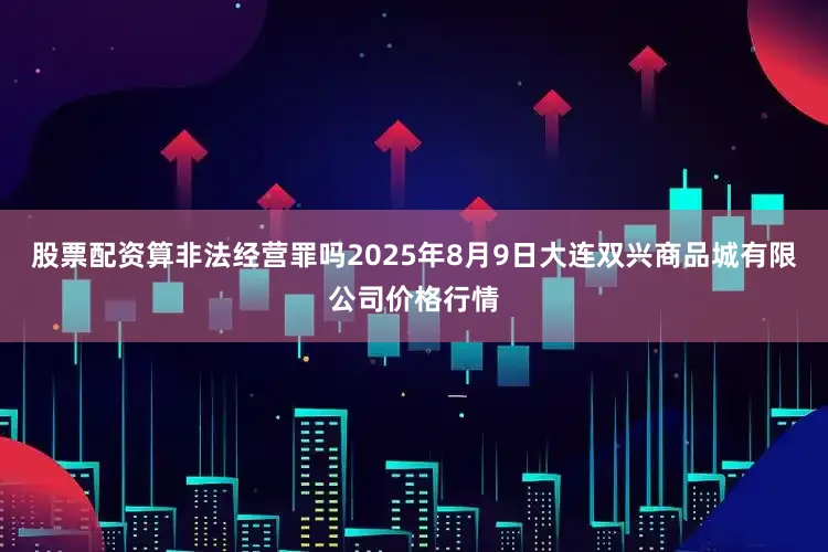 股票配资算非法经营罪吗2025年8月9日大连双兴商品城有限公司价格行情