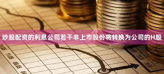 炒股配资的利息公司若干非上市股份将转换为公司的H股