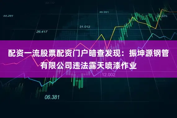 配资一流股票配资门户暗查发现：振坤源钢管有限公司违法露天喷漆作业